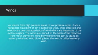 Winds
Air moves from high pressure areas to low pressure areas. Such a
horizontal movement of air is called the wind. Wind direction and
velocity are two characteristics of wind which are important to the
meteorologists. The winds are named on the basis of the direction
from which they blow. Wind blowing from the east is called an
easterly wind and wind blowing from the west is called westerly
wind.
 
