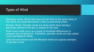 Types of Wind
Planetary winds: Winds that blow all the time in the same areas of
the world are called permanent winds or prevailing winds.
Periodic Winds: Periodic winds are those which blow during a
particular period of the day or season of the year.
Small scale winds occur as a result of localized differences in
pressure and temperature. Therefore, periodic winds are also called
Local and Regional Winds.
Land and sea breezes and the Monsoon winds are typical examples
of periodic winds.
 