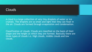 Clouds
A cloud is a large collection of very tiny droplets of water or ice
crystals. The droplets are so small and light that they can float in
the air. Clouds are formed through evaporation and condensation.
Classification of clouds: Clouds are classified on the basis of their
shape and the height at which they are formed. Basically there are
three types of clouds i.e. High clouds, middle clouds and low
clouds.
 