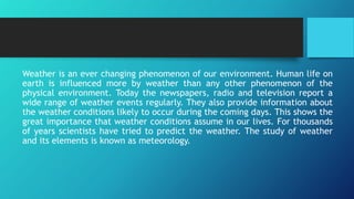 Weather is an ever changing phenomenon of our environment. Human life on
earth is influenced more by weather than any other phenomenon of the
physical environment. Today the newspapers, radio and television report a
wide range of weather events regularly. They also provide information about
the weather conditions likely to occur during the coming days. This shows the
great importance that weather conditions assume in our lives. For thousands
of years scientists have tried to predict the weather. The study of weather
and its elements is known as meteorology.
 