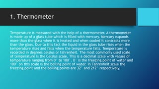1. Thermometer
Temperature is measured with the help of a thermometer. A thermometer
is made up of a glass tube which is filled with mercury. Mercury expands
more than the glass when it is heated and when cooled it contracts more
than the glass. Due to this fact the liquid in the glass tube rises when the
temperature rises and falls when the temperature falls. Temperature is
recorded in degrees celsius or fahrenheit. The most commonly used scale
of temperature is the Celsius scale. This is a decimal scale with values of
temperature ranging from 0° to 100°. 0° is the freezing point of water and
100° on this scale is the boiling point of water. In Fahrenheit scale the
freezing point and the boiling points are 32° and 212° respectively.
 