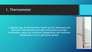 1. Thermometer
A special type of thermometer known as Six’s Maximum and
Minimum Thermometer provides information provides
information about the maximum temperature and minimum
temperature over a particular period.
 