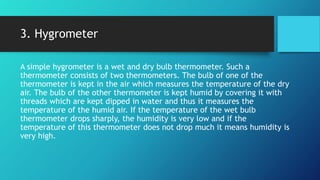 3. Hygrometer
A simple hygrometer is a wet and dry bulb thermometer. Such a
thermometer consists of two thermometers. The bulb of one of the
thermometer is kept in the air which measures the temperature of the dry
air. The bulb of the other thermometer is kept humid by covering it with
threads which are kept dipped in water and thus it measures the
temperature of the humid air. If the temperature of the wet bulb
thermometer drops sharply, the humidity is very low and if the
temperature of this thermometer does not drop much it means humidity is
very high.
 