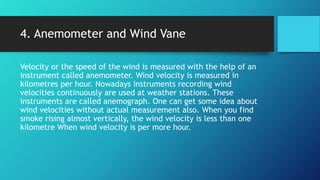 4. Anemometer and Wind Vane
Velocity or the speed of the wind is measured with the help of an
instrument called anemometer. Wind velocity is measured in
kilometres per hour. Nowadays instruments recording wind
velocities continuously are used at weather stations. These
instruments are called anemograph. One can get some idea about
wind velocities without actual measurement also. When you find
smoke rising almost vertically, the wind velocity is less than one
kilometre When wind velocity is per more hour.
 