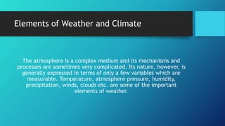 Elements of Weather and Climate
The atmosphere is a complex medium and its mechanisms and
processes are sometimes very complicated. Its nature, however, is
generally expressed in terms of only a few variables which are
measurable. Temperature, atmosphere pressure, humidity,
precipitation, winds, clouds etc. are some of the important
elements of weather.
 