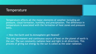Temperature
Temperature affects all the major elements of weather including air
pressure, cloud formation, humidity and precipitation. The difference in
temperature is associated with the formation of heat zones and pressure
belts.
-> How the Earth and its Atmosphere get Heated?
The only permanent and continuous source of heat on the planet of earth is
the sun. The sun constantly radiates heat and light in all directions. This
process of giving out energy by the sun is called as the solar radiation.
 