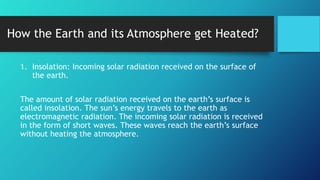 How the Earth and its Atmosphere get Heated?
1. Insolation: Incoming solar radiation received on the surface of
the earth.
The amount of solar radiation received on the earth’s surface is
called insolation. The sun’s energy travels to the earth as
electromagnetic radiation. The incoming solar radiation is received
in the form of short waves. These waves reach the earth’s surface
without heating the atmosphere.
 