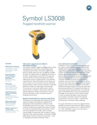 SPECIFICATION ShEET




                               Symbol LS3008
                               Rugged handheld scanner




FEATURES                       Value class rugged scanner delivers                     Low total cost of ownership
                               affordable durability                                   In addition to the productivity-enhancing features
Single board construction
Eliminates the most common     The Symbol LS3008 rugged handheld scanner offers        you need to keep business moving, the Symbol
point of failure — ribbon      affordable performance and durability in smaller        LS3008 offers a low total cost of ownership. The
cables between multiple        manufacturing and light industrial environments.        rugged design significantly reduces device downtime.
circuit board
                               Built for all day every day use, the Symbol LS3008      Support for Remote Scanner Management (RSM)
Drop specification:            provides the highest level of uptime performance in     enables you to discover, provision and upgrade
6.5 ft./2m drops to            its class. Single board construction eliminates the     devices from a central remote location, dramatically
concrete at room
temperature
                               common points of failure associated with ribbon         reducing management time and costs. Multiple
Maximizes reliability          cables that connect multiple boards. The patented       on-board interfaces provide true plug-and-play
and uptime                     Liquid Polymer Scan Technology is frictionless and      simplicity with your host system today, as well as
                               will not wear out. The scanner is built to withstand    tomorrow. And since even rugged devices require
IP53 sealing
Can be safely wiped            everyday drops; offers a scratch-resistant, tempered    a support plan, Motorola’s Service from the Start
down and sanitized for         glass exit window for high-quality scanning day         Advance Exchange Support contract provides next-
clean manufacturing and        in and day out; and can be safely used in dusty         business-day delivery of a replacement device for
hospital environments
                               environments. In addition, the scanner offers the       maximized uptime and productivity. This offering
Liquid Polymer Scan            sealing required to endure wipe downs, and can          also includes Motorola’s unique Comprehensive
element with lifetime          even be sanitized in clean manufacturing and            Coverage, which extends normal wear and tear
warranty
                               hospital environments.                                  to cover accidental damage to scan elements,
Eliminates friction and
wear for superior durability                                                           exit windows, and other internal and external
and reliability                Superior functionality for superior productivity        components at no extra charge — significantly
                               This easy-to-use, lightweight and ergonomic device      reducing your unforeseen repair expenses.
Wide working range
from 0 to 19 inches            requires virtually no training and is packed with
Enables comfortable,           productivity enhancing features. Objects can be         For more information on how the rugged Symbol
intuitive scanning             comfortably scanned at any angle — the innovative       LS3008 can boost productivity and reduce costs in
Ability to read down to
                               multi-line rastering scan pattern eliminates the need   your environment, contact us at +1.800.722.6234
3 mil bar codes                for exact aim and positioning of the scanner. Users     or +1.631.738.2400, or visit us on the web at:
Enables effortless scanning    can move rapidly from one bar code to another           www.symbol.com/LS3008
of smaller bar codes           without delay or rescanning, due to superior motion
                               tolerance. With optimized optics, the Symbol LS3008
                               helps deliver first time, every time scanning — even
                               on damaged and poorly printed bar codes.
 