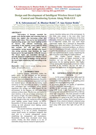 B. K. Subramanyam, K. Bhaskar Reddy, P. Ajay Kumar Reddy / International Journal of
Engineering Research and Applications (IJERA) ISSN: 2248-9622 www.ijera.com
Vol. 3, Issue 4, Jul-Aug 2013, pp.2115-2119
2115 | P a g e
Design and Development of Intelligent Wireless Street Light
Control and Monitoring System Along With GUI
B. K. Subramanyam1
, K. Bhaskar Reddy2
, P. Ajay Kumar Reddy3
1
(2nd
Year M.Tech, Department of ECE, Kuppam Engineering College, Kuppam, JNTUA, Anantapur, A.P)
2
(Assistant Professor of Department of ECE, Kuppam Engineering College, Kuppam, JNTUA, Anantapur, A.P)
3
(Assistant Professor of Department of ECE, Kuppam Engineering College, Kuppam, JNTUA, Anantapur, A.P)
ABSTRACT
Now-a-days, it became essential for
people work during nights and returning back to
homes late nights; also increasing crime rate
during night times. This can be best achieved by
implementing proper solar based lighting system
on Streets. The efficient monitoring and
controlling of this lighting system must be taken
into account. We will get more power
consumption, saving money through solar panel.
Also saving precious time, decrease the huge
human power through from the LDR, IR Sensors.
The Street lights are controlled through a
specially designed Graphical User Interface (GUI)
in the PC. The Zigbee technology can be used for
the street lights monitoring and controlling at the
PC end.
Keywords - Solar, control system, lighting system,
ZigBee, IR and LDR sensors.
I. INTRODUCTION
Lighting systems, particularly within the
public sector, are still designed per the previous
standards of reliability and that they don't usually
profit of latest technological developments. Recently,
however, the increasing pressure associated with the
raw material prices and also the increasing social
sensitivity to CO2 emissions are leading to develop
new techniques and technologies which permit
significant cost savings and larger respect for the
environment. In the literature we will notice three
solutions to those issues. The first one, and maybe the
most intuitive, is the use of recent technologies for
the sources of light. The LED technology is thought
as best solution but it offers several edges. I have
already thought of this risk, coming up with advanced
street lighting system based mostly on LEDs.
Researchers [1-4] have already thought of this risk,
coming up with advanced street lighting system
based mostly On LEDs.
The second resolution, and perhaps the most
revolutionary, is to use of remote management
system based mostly on intelligent lampposts that
send info to a central management system,
simplifying the management and maintenance.
Researchers [5],[8] have developed street lamp
system. Finally, the third solution is to use of
renewable energy Sources instead of typical power
sources, therefore taking care of the environment. In
this field, solar energy is the most often Used
resource. Our work aims at unification of the three
prospects, making an intelligent lamppost managed
by a controlled system that uses LED based
lightweight supply and is powered by Renewable
energy (solar panel and battery). The Control Unit is
to tackle the afore mentioned problems, an effective
way is to implemented through a network of sensors
to gather the relevant info associated with the Control
Unit and maintenance of the system, transferring the
data in wireless mode using the ZigBee protocol.
The ZigBee remote sensing and
management systems are widely described in the
literature; we can cite here as examples the
applications for the lighting systems. The ZigBee
remote sensing and management systems are widely
described in the literature; we can cite here as
examples the applications for the lighting systems [7-
12].
II. GENERAL CONCEPT OF THE
SYTEM
In this project we are using Solar panel for
generating power and it will be stored into the
rechargeable battery from that we are giving power
supply to the street lights using relays.
In my project there are two modes of operations:
AUTO & MANUAL Operations.
AUTO: In this automatic mode operation we are
using LDR Sensor (Light Dependent Resistor) for
measuring light intensity for switched ON or OFF the
street light using relays. The main principle of LDR
is when the light intensity is low; light is going to be
ON otherwise it’s going to be OFF. For the efficient
reduction of power wastage IR (Infrared) Sensor is
integrated. If any vehicle or obstacle is detected using
IR sensor at that time it will check the light intensity
level using LDR sensor then light will go ON or
OFF.
 