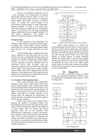 K. Surendranath Reddy et al Int. Journal of Engineering Research and Application
ISSN : 2248-9622, Vol. 3, Issue 5, Sep-Oct 2013, pp.2005-2009

www.ijera.com

Where A is the inhibitory coefficient, set it to
a value according to the requirements of practical
applications, and the reference values is 2. M x N is
the size of each image to deal with. M x N numerical
results indicate the number of pixels in detection
region. !'1T reflects the overall changes in the
environment. If small changes in image illumination,
dynamic threshold !'1T takes a very small value.
Under the premise of enough pixels in the detection
region, !'1T will tend to O. If the image illumination
changes significantly, then the dynamic threshold !'1T
will increase significantly. This method can
effectively suppress the impact of light changes.
B. Reprocessing
As the complexity of the background, the
difference image obtained contains the motion region,
in addition, also a large number of noise. Therefore,
noise needs to be removed. This paper adopts median
filter with the 3 X 3 window and filters out some
noise.
After the median filter, in addition the motion
region, includes not only body parts, but also may
include moving cars, flying birds, flowing clouds and
swaying trees and other nonbody parts. Morphological
methods are used for further processing. Firstly,
corrosion operation is taken to effectively filter out
non-human activity areas. Secondly, using the
expansion operation to filter out most of the non-body
motion regions while preserving the shape of human
motion without injury. Mter expansion and corrosion
operations, some isolated spots of the image and some
interference of small pieces are eliminated, and we get
more accurate human motion region.
C. Extraction of Moving Human Body
After median filtering and morphological
operations, some accurate edge regions will be got,
but the region belongs to the moving human body
could not be determined. Through observation, we can
find out that when moving object appears,shadow will
appear in some regions of the scene. The presence of
shadow will affect the accurate extraction of the
moving object. By analyzing the characteristics of
motion detection, we combine the projection operator
with the previous methods.
Based on the results of the methods above,
adopting the method of combining vertical with
horizontal projection to detect the height of the motion
region. This can eliminate the impact of the shadow to
a certain degree. Then we analyze the vertical
projection value and set the threshold value
(determined by experience) to remove the pseudolocal maximum value and the pseudo-local minimum
value of the vertical projection to determine the
number and width of the body in the motion region,
we will get the moving human body with precise edge.
This article assumes that people in the scene are all in
upright-walking state.

Human body detection is to identify the
corresponding part of human from the moving region.
But the extracted moving region may correspond to
different moving objects, such as pedestrians, vehicles
and other such birds, floating clouds, the swaying tree
and other moving objects. Hence we use the shape
features of motion regions to further determine
whether the moving object is a human being. Judging
criteria are as follows the object area is larger than the
set threshold the aspect ratio of the object region
should conform to the set ratio. If these two conditions
are met, the moving object is the moving human body,
or is not a human body.

III.

Design Flow

To build an embedded system on Xilinx
FPGAs, the embedded development kit (EDK) is used
to complete the reconfigurable design. Figure 1 shows
the design flow.

Fig 2 Design flow
www.ijera.com

2006 | P a g e

 