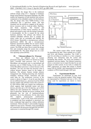 K. Surendranath Reddy et al Int. Journal of Engineering Research and Application
ISSN : 2248-9622, Vol. 3, Issue 5, Sep-Oct 2013, pp.2005-2009
Unlike the design flow in the traditional
software design using C/C++ language or hardware
design using hardware description languages, the EDK
enables the integration of both hardware and software
components of an embedded system. For the hardware
side, the design entry from VHDL/Verilog is first
synthesized into a gate-level netlist, and then
translated into the primitives, mapped on the specific
device resources such as Look-up tables, flip-flops,
and
block
memories.
The
location
and
interconnections of these device resources are then
placed and routed to meet with the timing Constraints.
A downloadable .bit file is created for the whole
hardware platform. The software side follows the
standard embedded software flow to compile the
source codes into an executable and linkable file
(ELF) format. Meanwhile, a microprocessor software
specification (MSS) file and a microprocessor
hardware specification (MHS) file are used to define
software structure and hardware connection of the
system. The EDK uses these files to control the design
flow and eventually merge the system into a single
downloadable file. The whole design runs on a realtime operating system (RTOS).

IV.

Videosurvelliance Co─Procesor

There are different ways to include
processors inside Xilinx FPGA for System-on-a-Chip
(SoC): PowerPC hard processor core, or Xilinx
MicroBlaze soft processor core, or user-defined soft
processor core in VHDL/Verilog. In this work, The
32-bit MicroBlaze processor is chosen because of the
flexibility. The user can tailor the processor with or
without advance features, based on the budget of
hardware. The advance features include memory
management unit, floating processing unit, hardware
multiplier, hardware divider, instruction and data
cache links etc. The architecture overview of the
system is shown in Figure 2. It can be seen that there
are two different buses (i.e., processor local bus (PLB)
and fast simplex link (FSLbus) used in the system [56]. PLB follows IBM core connect bus architecture,
which supports high bandwidth master and slave
devices, provides up to 128- bit data bus, up to 64-bit
address bus and centralized bus Arbitration. It is a
type of shared bus. Besides the access overhead, PLB
potentially has the risk of hardware/software
incoherent due to bus arbitration. On the other hand,
FSL
supports
point-to-point
unidirectional
communication. A pair of FSL buses (from processor
to peripheral and from peripheral to processor) can
form a dedicated high speed bus without arbitration
mechanism. Xilinx provides C and assembly language
support for easy access. Therefore, most of peripherals
are connected to the processor through PLB; the DWT
coprocessor is connected through FSL instead.

www.ijera.com

Fig 3 System Overview
The current system offers several methods
for distributing the data. These methods are a UART,
and VGA, and Ethernet controllers. The UART is
used for providing an interface to a host computer,
allowing user interaction with the system and
facilitating data transfer. The VGA core produces a
standalone real-time display. The Ethernet connection
allows a convenient way to export the data for use and
analysis on other systems. In our work, to validate the
DWT coprocessor, an image data stream is formed
using VISUAL BASIC, then transmitted from the host
computer to FPGA board through UART port.

V.

Experimental Results

Experiments are performed on gray level
images to verify the proposed method. These images
are represented by 8 bits/pixel and size is 128 x 128.
Image used for experiments are shown in below
figure.

Fig 4 background images
www.ijera.com

2007 | P a g e

 