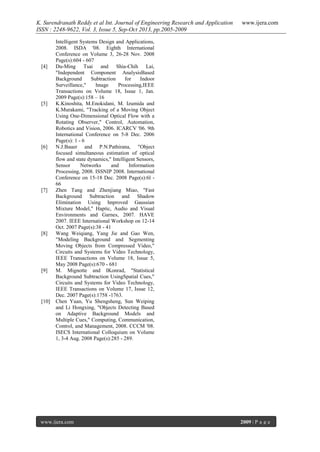 K. Surendranath Reddy et al Int. Journal of Engineering Research and Application
ISSN : 2248-9622, Vol. 3, Issue 5, Sep-Oct 2013, pp.2005-2009

[4]

[5]

[6]

[7]

[8]

[9]

[10]

www.ijera.com

Intelligent Systems Design and Applications,
2008. ISDA '08. Eighth International
Conference on Volume 3, 26-28 Nov. 2008
Page(s):604 - 607
Du-Ming Tsai and Shia-Chih Lai,
"Independent Component AnalysisBased
Background
Subtraction
for
Indoor
Surveillance,"
hnage
Processing,IEEE
Transactions on Volume 18, Issue 1, Jan.
2009 Page(s):158 – 16
K.Kinoshita, M.Enokidani, M. Izumida and
K.Murakami, "Tracking of a Moving Object
Using One-Dimensional Optical Flow with a
Rotating Observer," Control, Automation,
Robotics and Vision, 2006. ICARCV '06. 9th
International Conference on 5-8 Dec. 2006
Page(s): 1 - 6
N.J.Bauer and P.N.Pathirana, "Object
focused simultaneous estimation of optical
flow and state dynamics," Intelligent Sensors,
Sensor
Networks
and
Information
Processing, 2008. ISSNIP 2008. International
Conference on 15-18 Dec. 2008 Page(s):6l 66
Zhen Tang and Zhenjiang Miao, "Fast
Background Subtraction and Shadow
Elimination Using hnproved Gaussian
Mixture Model," Haptic, Audio and Visual
Environments and Garnes, 2007. HAVE
2007. IEEE International Workshop on 12-14
Oct. 2007 Page(s):38 - 41
Wang Weiqiang, Yang Jie and Gao Wen,
"Modeling Background and Segmenting
Moving Objects from Compressed Video,"
Circuits and Systems for Video Technology,
IEEE Transactions on Volume 18, Issue 5,
May 2008 Page(s):670 - 681
M. Mignotte and IKonrad, "Statistical
Background Subtraction UsingSpatial Cues,"
Circuits and Systems for Video Technology,
IEEE Transactions on Volume 17, Issue 12,
Dec. 2007 Page(s):1758 -1763.
Chen Yuan, Yu Shengsheng, Sun Weiping
and Li Hongxing, "Objects Detecting Based
on Adaptive Background Models and
Multiple Cues," Computing, Communication,
Control, and Management, 2008. CCCM '08.
ISECS International Colloquium on Volume
1, 3-4 Aug. 2008 Page(s):285 - 289.

www.ijera.com

2009 | P a g e

 