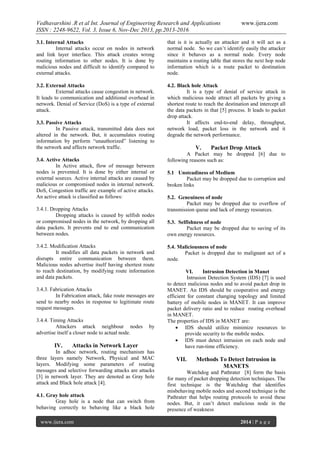 Vedhavarshini .R et al Int. Journal of Engineering Research and Applications
ISSN : 2248-9622, Vol. 3, Issue 6, Nov-Dec 2013, pp.2013-2016

www.ijera.com

3.1. Internal Attacks
Internal attacks occur on nodes in network
and link layer interface. This attack creates wrong
routing information to other nodes. It is done by
malicious nodes and difficult to identify compared to
external attacks.

that is it is actually an attacker and it will act as a
normal node. So we can’t identify easily the attacker
since it behaves as a normal node. Every node
maintains a routing table that stores the next hop node
information which is a route packet to destination
node.

3.2. External Attacks
External attacks cause congestion in network.
It leads to communication and additional overhead in
network. Denial of Service (DoS) is a type of external
attack.

4.2. Black hole Attack
It is a type of denial of service attack in
which malicious node attract all packets by giving a
shortest route to reach the destination and intercept all
the data packets in that [5] process. It leads to packet
drop attack.
It affects end-to-end delay, throughput,
network load, packet loss in the network and it
degrade the network performance.

3.3. Passive Attacks
In Passive attack, transmitted data does not
altered in the network. But, it accumulates routing
information by perform “unauthorized” listening to
the network and affects network traffic.
3.4. Active Attacks
In Active attack, flow of message between
nodes is prevented. It is done by either internal or
external sources. Active internal attacks are caused by
malicious or compromised nodes in internal network.
DoS, Congestion traffic are example of active attacks.
An active attack is classified as follows:
3.4.1. Dropping Attacks
Dropping attacks is caused by selfish nodes
or compromised nodes in the network, by dropping all
data packets. It prevents end to end communication
between nodes.
3.4.2. Modification Attacks
It modifies all data packets in network and
disrupts entire communication between them.
Malicious nodes advertise itself having shortest route
to reach destination, by modifying route information
and data packets.
3.4.3. Fabrication Attacks
In Fabrication attack, fake route messages are
send to nearby nodes in response to legitimate route
request messages.
3.4.4. Timing Attacks
Attackers attack neighbour nodes
advertise itself a closer node to actual node.

IV.

by

Attacks in Network Layer

In adhoc network, routing mechanism has
three layers namely Network, Physical and MAC
layers. Modifying some parameters of routing
messages and selective forwarding attacks are attacks
[3] in network layer. They are denoted as Gray hole
attack and Black hole attack [4].
4.1. Gray hole attack
Gray hole is a node that can switch from
behaving correctly to behaving like a black hole
www.ijera.com

V.

Packet Drop Attack

A Packet may be dropped [6] due to
following reasons such as:
5.1 Unsteadiness of Medium
Packet may be dropped due to corruption and
broken links
5.2. Geneuiness of node
Packet may be dropped due to overflow of
transmission queue and lack of energy resources.
5.3. Selfishness of node
Packet may be dropped due to saving of its
own energy resources.
5.4. Maliciousness of node
Packet is dropped due to malignant act of a
node.
VI.
Intrusion Detection in Manet
Intrusion Detection System (IDS) [7] is used
to detect malicious nodes and to avoid packet drop in
MANET. An IDS should be cooperative and energy
efficient for constant changing topology and limited
battery of mobile nodes in MANET. It can improve
packet delivery ratio and to reduce routing overhead
in MANET.
The properties of IDS in MANET are:
 IDS should utilize minimize resources to
provide security to the mobile nodes.
 IDS must detect intrusion on each node and
have run-time efficiency.

VII.

Methods To Detect Intrusion in
MANETS

Watchdog and Pathrater [8] form the basis
for many of packet dropping detection techniques. The
first technique is the Watchdog that identifies
misbehaving mobile nodes and second technique is the
Pathrater that helps routing protocols to avoid these
nodes. But, it can’t detect malicious node in the
presence of weakness
2014 | P a g e

 