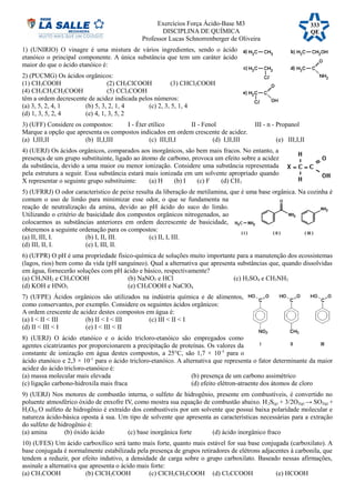 Exercícios Força Ácido-Base M3
DISCIPLINA DE QUÍMICA
Professor Lucas Schnorrenberger de Oliveira
1) (UNIRIO) O vinagre é uma mistura de vários ingredientes, sendo o ácido
etanóico o principal componente. A única substância que tem um caráter ácido
maior do que o ácido etanóico é:
2) (PUCMG) Os ácidos orgânicos:
(1) CH3COOH (2) CH2ClCOOH (3) CHCl2COOH
(4) CH3CH2CH2COOH (5) CCl3COOH
têm a ordem decrescente de acidez indicada pelos números:
(a) 3, 5, 2, 4, 1 (b) 5, 3, 2, 1, 4 (c) 2, 3, 5, 1, 4
(d) 1, 3, 5, 2, 4 (e) 4, 1, 3, 5, 2
3) (UFF) Considere os compostos: I - Éter etílico II - Fenol III - n - Propanol
Marque a opção que apresenta os compostos indicados em ordem crescente de acidez.
(a) I,III,II (b) II,I,III (c) III,II,I (d) I,II,III (e) III,I,II
4) (UERJ) Os ácidos orgânicos, comparados aos inorgânicos, são bem mais fracos. No entanto, a
presença de um grupo substituinte, ligado ao átomo de carbono, provoca um efeito sobre a acidez
da substância, devido a uma maior ou menor ionização. Considere uma substância representada
pela estrutura a seguir. Essa substância estará mais ionizada em um solvente apropriado quando
X representar o seguinte grupo substituinte: (a) H (b) I (c) F (d) CH3
5) (UFRRJ) O odor característico de peixe resulta da liberação de metilamina, que é uma base orgânica. Na cozinha é
comum o uso de limão para minimizar esse odor, o que se fundamenta na
reação de neutralização da amina, devido ao pH ácido do suco do limão.
Utilizando o critério de basicidade dos compostos orgânicos nitrogenados, ao
colocarmos as substâncias anteriores em ordem decrescente de basicidade,
obteremos a seguinte ordenação para os compostos:
(a) II, III, I. (b) I, II, III. (c) II, I, III.
(d) III, II, I. (e) I, III, II.
6) (UFPR) O pH é uma propriedade físico-química de soluções muito importante para a manutenção dos ecossistemas
(lagos, rios) bem como da vida (pH sanguíneo). Qual a alternativa que apresenta substâncias que, quando dissolvidas
em água, fornecerão soluções com pH ácido e básico, respectivamente?
(a) CH3NH2 e CH3COOH (b) NaNO3 e HCl (c) H2SO4 e CH3NH2
(d) KOH e HNO3 (e) CH3COOH e NaClO4
7) (UFPE) Ácidos orgânicos são utilizados na indústria química e de alimentos,
como conservantes, por exemplo. Considere os seguintes ácidos orgânicos:
A ordem crescente de acidez destes compostos em água é:
(a) I < II < III (b) II < I < III (c) III < II < I
(d) II < III < I (e) I < III < II
8) (UERJ) O ácido etanóico e o ácido tricloro-etanóico são empregados como
agentes cicatrizantes por proporcionarem a precipitação de proteínas. Os valores da
constante de ionização em água destes compostos, a 25°C, são 1,7 × 10-5
para o
ácido etanóico e 2,3 × 10-1
para o ácido tricloro-etanóico. A alternativa que representa o fator determinante da maior
acidez do ácido tricloro-etanóico é:
(a) massa molecular mais elevada (b) presença de um carbono assimétrico
(c) ligação carbono-hidroxila mais fraca (d) efeito elétron-atraente dos átomos de cloro
9) (UERJ) Nos motores de combustão interna, o sulfeto de hidrogênio, presente em combustíveis, é convertido no
poluente atmosférico óxido de enxofre IV, como mostra sua equação de combustão abaixo. H2S(g) + 3/2O2(g) → SO2(g) +
H2O(l) O sulfeto de hidrogênio é extraído dos combustíveis por um solvente que possui baixa polaridade molecular e
natureza ácido-básica oposta à sua. Um tipo de solvente que apresenta as características necessárias para a extração
do sulfeto de hidrogênio é:
(a) amina (b) óxido ácido (c) base inorgânica forte (d) ácido inorgânico fraco
10) (UFES) Um ácido carboxílico será tanto mais forte, quanto mais estável for sua base conjugada (carboxilato). A
base conjugada é normalmente estabilizada pela presença de grupos retiradores de elétrons adjacentes à carbonila, que
tendem a reduzir, por efeito indutivo, a densidade de carga sobre o grupo carboxilato. Baseado nessas afirmações,
assinale a alternativa que apresenta o ácido mais forte:
(a) CH3COOH (b) ClCH2COOH (c) ClCH2CH2COOH (d) Cl3CCOOH (e) HCOOH
333
QE
 