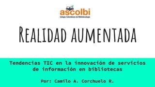 Realidad aumentada
Tendencias TIC en la innovación de servicios
de información en bibliotecas
Por: Camilo A. Corchuelo R.
 