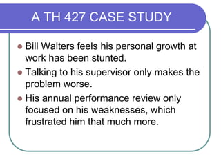 A TH 427 CASE STUDY
 Bill Walters feels his personal growth at
work has been stunted.
 Talking to his supervisor only makes the
problem worse.
 His annual performance review only
focused on his weaknesses, which
frustrated him that much more.
 