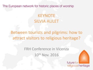KEYNOTE
SILVIA AULET
Between tourists and pilgrims: how to
attract visitors to religious heritage?
FRH Conference in Vicenza
10th Nov. 2016
 