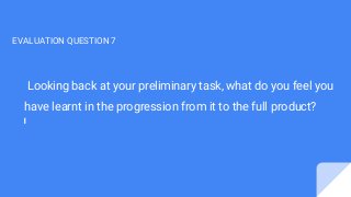 Looking back at your preliminary task, what do you feel you
have learnt in the progression from it to the full product?
EVALUATION QUESTION 7
 