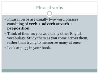 Phrasal verbs
 Phrasal verbs are usually two-word phrases

consisting of verb + adverb or verb +
preposition.
 Think of them as you would any other English
vocabulary. Study them as you come across them,
rather than trying to memorize many at once.
 Look at p. 55 in your book.

 