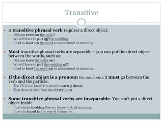 Transitive
 A transitive phrasal verb requires a direct object.




Did you turn on the radio?
We will have to put off the wedding.
I had to look up the word to understand its meaning.

 Most transitive phrasal verbs are separable – you can put the direct object

between the words, such as:




Did you turn the radio on?
We will have to put the wedding off.
I had to look the word up to understand its meaning.

 If the direct object is a pronoun (he, she, it, etc.), it must go between the

verb and the particle.



The TV is too loud! You need to turn it down.
That dress is nice. You should try it on.

 Some transitive phrasal verbs are inseparable. You can’t put a direct

object inside.



I have been looking for my homework all morning.
I have to hand in the report tomorrow.

 