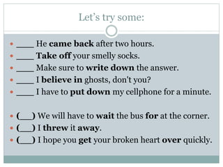 Let’s try some:
 ___ He came back after two hours.
 ___ Take off your smelly socks.
 ___ Make sure to write down the answer.
 ___ I believe in ghosts, don't you?
 ___ I have to put down my cellphone for a minute.
 (__) We will have to wait the bus for at the corner.

 (__) I threw it away.
 (__) I hope you get your broken heart over quickly.

 