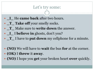 Let’s try some:
 _I_ He came back after two hours.
 _T_ Take off your smelly socks.
 _T_ Make sure to write down the answer.
 _I_ I believe in ghosts, don't you?
 _T_ I have to put down my cellphone for a minute.
 (NO) We will have to wait the bus for at the corner.

 (OK) I threw it away.
 (NO) I hope you get your broken heart over quickly.

 