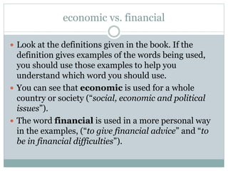 economic vs. financial
 Look at the definitions given in the book. If the

definition gives examples of the words being used,
you should use those examples to help you
understand which word you should use.
 You can see that economic is used for a whole
country or society (“social, economic and political
issues”).
 The word financial is used in a more personal way
in the examples, (“to give financial advice” and “to
be in financial difficulties”).

 