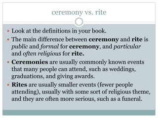 ceremony vs. rite
 Look at the definitions in your book.
 The main difference between ceremony and rite is

public and formal for ceremony, and particular
and often religious for rite.
 Ceremonies are usually commonly known events
that many people can attend, such as weddings,
graduations, and giving awards.
 Rites are usually smaller events (fewer people
attending), usually with some sort of religious theme,
and they are often more serious, such as a funeral.

 
