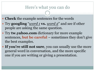 Here’s what you can do
 Check the example sentences for the words
 Try googling “word 1 vs. word 2” and see if other

people are asking the same question.
 Try tw.yahoo.com dictionary for more example
sentences, but be careful – sometimes they don’t give
the best examples.
 If you’re still not sure, you can usually use the more
general word in conversation, and the more specific
one if you are writing or giving a presentation.

 