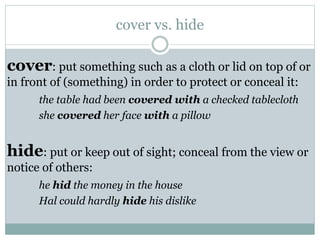 cover vs. hide

cover: put something such as a cloth or lid on top of or
in front of (something) in order to protect or conceal it:
the table had been covered with a checked tablecloth
she covered her face with a pillow

hide: put or keep out of sight; conceal from the view or
notice of others:
he hid the money in the house
Hal could hardly hide his dislike

 