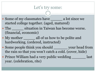 Let’s try some:
 Some of my classmates have _____ a lot since we






started college together. (aged, matured)
The _____ situation in Taiwan has become worse.
(financial, economic)
My mother _____ all of us how to be polite and
hardworking. (ordered, instructed)
Some people think you should ______ your head from
the rain so that you won’t catch a cold. (cover, hide)
Prince William had a very public wedding ______ last
year. (celebration, rite)

 