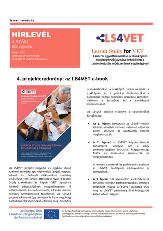 Az Európai Bizottság támogatása ezen kiadvány elkészítéséhez nem jelenti a tartalom
jóváhagyását, amely kizárólag a szerzők álláspontját tükrözi, valamint a Bizottság nem tehető
felelőssé ezen információk bárminemű felhasználásáért.
4. projekteredmény: az LS4VET e-book
Az LS4VET projekt negyedik és egyben utolsó
szellemi terméke egy négynyelvű (angol, magyar,
német és holland) elektronikus kiadvány
elkészítése volt, amely áttekintést nyújt a Lesson
Study szakoktatás és -képzés (VET) ágazatára
történő adaptációjának mozgatórugóiról, fő
célkitűzéseiről és eredményeiről, a tanári szakmai
fejlődés szempontjaira tekintettel. Az LS4VET
projekt e-könyvet úgy tervezték és írták meg, hogy
különböző célcsoportokat szólítson meg, beleértve
a szakoktatókat, a szakképző iskolák vezetőit, a
szakképzési és a politikai döntéshozókat a
különböző (iskolai, regionális, országos) szinteken,
valamint a kutatókat és a tanárképző
intézményeket.
Az LS4VET projekt e-könyve a következőket
tartalmazza:
• Az 1. fejezet bemutatja az LS4VET-modell
leírását, elméleti hátterét, valamint céljait és
elveit, amelyek az adaptációk keretét
meghatározták.
• A 2. fejezet az LS4VET képzés leírását
tartalmazza, ahogyan azt a négy
partnerországban (Ausztria, Magyarország,
Málta és Hollandia) alkalmazták és
megvalósították.
A nemzeti tantervek és tanfolyami tartalmak
az LS4VET tanfolyami e-könyvekben is
szerepelnek.
• A 3. fejezet két kiválasztott esettörténetet
tartalmaz minden partnerországból, amelyek
többségét maguk az LS4VET-csapatok írták
meg az LS4VET partnerség által kidolgozott
közös sablon alapján.
HÍRLEVÉL
4. SZÁM
2023 augusztus
Kiadja: ELTE
Szrkesztő: Dr.Eszter Bükki
Copyright © LS4VET Consortium
Lesson Study for VET
Tanárok együttműködése a szakképzés
minőségének javítása érdekében a
tanórakutatás módszerének segítségével
 
