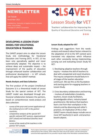 The European Commission's support for the production of this publication does not constitute an
endorsement of the contents, which reflect the views only of the authors, and the Commission
cannot be held responsible for any use which may be made of the information contained therein.
DEVELOPING A LESSON STUDY
MODEL FOR VOCATIONAL
EDUCATION & TRAINING
The LS4VET project aims to adapt the Lesson
Study (LS) methodology for Vocational
Education and Training (VET). In VET, LS has
been only sporadically applied and never
systematically adapted. The objective is to
achieve deep and sustainable impact – the
improvement of the quality of education
through enhanced teacher collaboration and
professional development – in VET schools
that will apply the LS4VET method.
Needs-Analysis and Data Collection
The first product of the project (Intellectual
Outcome 1) is a theoretical model of Lesson
Study for the special context of VET. The
LS4VET model was developed through pro-
fessional collaboration between the partners,
based on comprehensive needs-analysis and
data collection:
- survey of the prior and current application of
the method of LS in VET in the partner
countries;
- comparative analysis of the special VET-
specific national (VET system), organisational
(VET school) and individual (teacher) level
factors;
- survey of the needs of the teachers in the
partner VET schools.
Lesson Study adapted for VET
Findings and suggestions from the needs-
analysis and research about factors relevant to
the adaptation of LS to the VET context were
translated into objectives which influence
each other constantly during implementing,
carrying out and evaluating Lesson Study for
VET:
1. Developing adaptive teachers through
inquiry – involves the skill of teachers to
deal with unexpected and novel situations.
The inquiry component should feature in
all stages of the teacher education
continuum. We see this as the foundation
and starting point for engaging teachers in
Lesson Study.
2. Cross boundary collaboration and learning
- involves all stakeholders (students,
teachers, lesson study facilitators,
knowledgeable others, industry-based
practitioners). We believe that teachers
learn a lot from their workplace in the
industry and by observing each other’s
practices. An implication of this is that
LS4VET teams should always include one or
more VET teacher(s) in work- and practice-
based subjects.
NEWSLETTER
1st Issue
November 2021
Published by: University of Applied Sciences Utrecht
Editor: Anne Khaled
Copyright © LS4VET Consortium
 