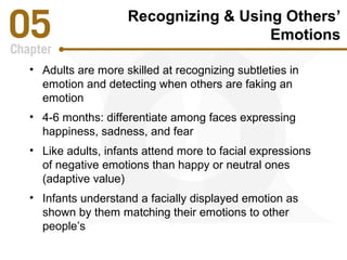 Recognizing & Using Others’ 
Emotions 
• Adults are more skilled at recognizing subtleties in 
emotion and detecting when others are faking an 
emotion 
• 4-6 months: differentiate among faces expressing 
happiness, sadness, and fear 
• Like adults, infants attend more to facial expressions 
of negative emotions than happy or neutral ones 
(adaptive value) 
• Infants understand a facially displayed emotion as 
shown by them matching their emotions to other 
people’s 
 