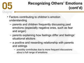 Recognizing Others’ Emotions 
(cont’d) 
• Factors contributing to children’s emotion 
understanding 
– parents and children frequently discussing past 
emotions (especially negative ones, such as fear 
and anger) 
– parents explaining how feelings differ and feelings’ 
situational elicitors 
– a positive and rewarding relationship with parents 
and siblings 
– possibly contributes due to more frequent discussions 
about a full range of emotions 
 