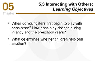 5.3 Interacting with Others: 
Learning Objectives 
• When do youngsters first begin to play with 
each other? How does play change during 
infancy and the preschool years? 
• What determines whether children help one 
another? 
 