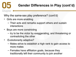 Gender Differences in Play (cont’d) 
Why the same-sex play preference? (cont’d) 
• Girls are more enabling 
– Their acts and remarks support others and sustain 
interactions 
• Boys are more constricting 
– try to be the victor by exaggerating, and threatening or 
contradicting the other 
• Evolutionarily adaptive? 
– Males strive to establish a high rank to gain access to 
more mates 
– Females have affiliation goals, because they 
traditionally left their community to join another 
 