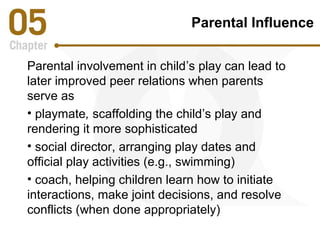 Parental Influence 
Parental involvement in child’s play can lead to 
later improved peer relations when parents 
serve as 
• playmate, scaffolding the child’s play and 
rendering it more sophisticated 
• social director, arranging play dates and 
official play activities (e.g., swimming) 
• coach, helping children learn how to initiate 
interactions, make joint decisions, and resolve 
conflicts (when done appropriately) 
 