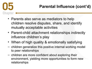 Parental Influence (cont’d) 
• Parents also serve as mediators to help 
children resolve disputes, share, and identify 
mutually acceptable activities 
• Parent-child attachment relationships indirectly 
influence children’s play 
• When of high quality & emotionally satisfying 
– children generalize this positive internal working model 
to peer relationships 
– children are more confident about exploring their 
environment, yielding more opportunities to form new 
relationships 
 