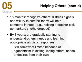 Helping Others (cont’d) 
• 18 months: recognize others’ distress signals 
and will try to comfort them; will help 
someone in need (e.g., helping a teacher pick 
up markers she/he dropped) 
• By 3 years: are gradually starting to 
understand others’ needs and learning 
appropriate altruistic responses 
– Still somewhat limited because of 
egocentrism in distinguishing others’ needs 
or desires from their own 
 