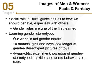 Images of Men & Women: 
Facts & Fantasy 
• Social role: cultural guidelines as to how we 
should behave, especially with others 
– Gender roles are one of the first learned 
• Learning gender stereotypes 
– Our world is not gender neutral 
– 18 months: girls and boys look longer at 
gender-stereotyped pictures of toys 
– 4-year-olds: extensive knowledge of gender-stereotyped 
activities and some behaviors or 
traits 
 