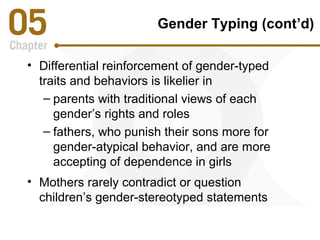 Gender Typing (cont’d) 
• Differential reinforcement of gender-typed 
traits and behaviors is likelier in 
– parents with traditional views of each 
gender’s rights and roles 
– fathers, who punish their sons more for 
gender-atypical behavior, and are more 
accepting of dependence in girls 
• Mothers rarely contradict or question 
children’s gender-stereotyped statements 
 