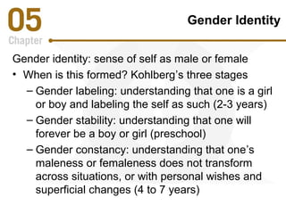 Gender Identity 
Gender identity: sense of self as male or female 
• When is this formed? Kohlberg’s three stages 
– Gender labeling: understanding that one is a girl 
or boy and labeling the self as such (2-3 years) 
– Gender stability: understanding that one will 
forever be a boy or girl (preschool) 
– Gender constancy: understanding that one’s 
maleness or femaleness does not transform 
across situations, or with personal wishes and 
superficial changes (4 to 7 years) 
 
