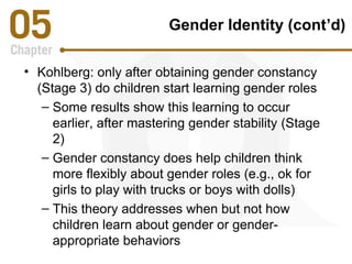 Gender Identity (cont’d) 
• Kohlberg: only after obtaining gender constancy 
(Stage 3) do children start learning gender roles 
– Some results show this learning to occur 
earlier, after mastering gender stability (Stage 
2) 
– Gender constancy does help children think 
more flexibly about gender roles (e.g., ok for 
girls to play with trucks or boys with dolls) 
– This theory addresses when but not how 
children learn about gender or gender-appropriate 
behaviors 
 