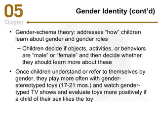 Gender Identity (cont’d) 
• Gender-schema theory: addresses “how” children 
learn about gender and gender roles 
– Children decide if objects, activities, or behaviors 
are “male” or “female” and then decide whether 
they should learn more about these 
• Once children understand or refer to themselves by 
gender, they play more often with gender-stereotyped 
toys (17-21 mos.) and watch gender-typed 
TV shows and evaluate toys more positively if 
a child of their sex likes the toy 
 