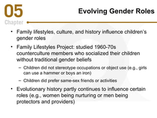 Evolving Gender Roles 
• Family lifestyles, culture, and history influence children’s 
gender roles 
• Family Lifestyles Project: studied 1960-70s 
counterculture members who socialized their children 
without traditional gender beliefs 
– Children did not stereotype occupations or object use (e.g., girls 
can use a hammer or boys an iron) 
– Children did prefer same-sex friends or activities 
• Evolutionary history partly continues to influence certain 
roles (e.g., women being nurturing or men being 
protectors and providers) 
