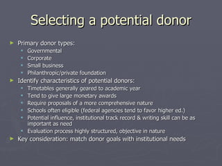 Selecting a potential donor Primary donor types: Governmental Corporate Small business Philanthropic/private foundation Identify characteristics of potential donors: Timetables generally geared to academic year Tend to give large monetary awards Require proposals of a more comprehensive nature Schools often eligible (federal agencies tend to favor higher ed.) Potential influence, institutional track record & writing skill can be as important as need Evaluation process highly structured, objective in nature Key consideration: match donor goals with institutional needs 