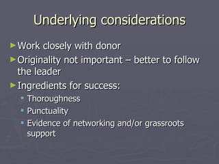 Underlying considerations Work closely with donor Originality not important – better to follow the leader Ingredients for success: Thoroughness Punctuality Evidence of networking and/or grassroots support 