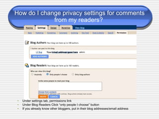 How do I change privacy settings for comments from my readers?  Under settings tab, permissions link Under Blog Readers Click “only people I choose” button If you already know other bloggers, put in their blog addresses/email address Your email address goes here 