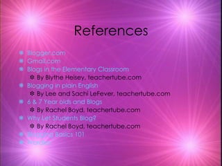 References Blogger .com Gmail.com Blogs in the Elementary Classroom By Blythe Heisey, teachertube.com Blogging in plain English By Lee and Sachi LeFever, teachertube.com 6 & 7 Year olds and Blogs By Rachel Boyd, teachertube.com Why Let Students Blog? By Rachel Boyd, teachertube.com Blogging Basics 101 Wordles 